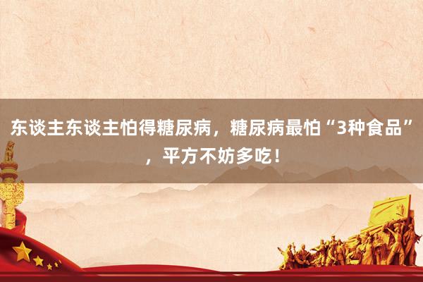 东谈主东谈主怕得糖尿病，糖尿病最怕“3种食品”，平方不妨多吃！