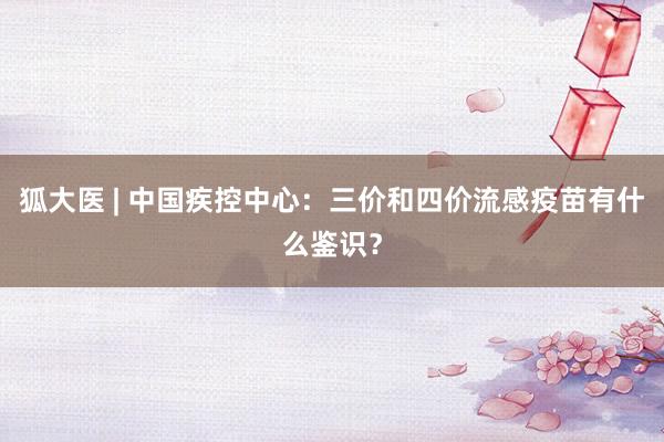 狐大医 | 中国疾控中心：三价和四价流感疫苗有什么鉴识？