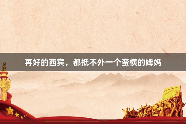 再好的西宾，都抵不外一个蛮横的姆妈