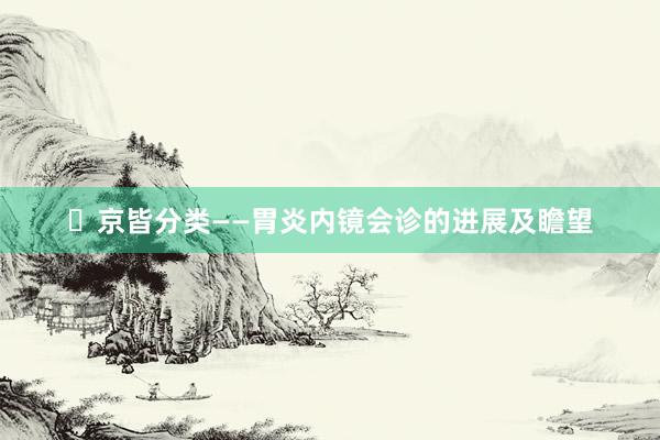 ​京皆分类——胃炎内镜会诊的进展及瞻望