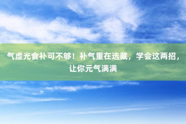 气虚光食补可不够！补气重在选藏，学会这两招，让你元气满满