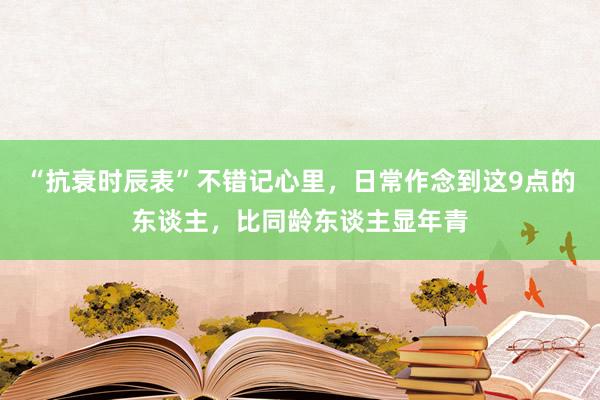 “抗衰时辰表”不错记心里，日常作念到这9点的东谈主，比同龄东谈主显年青