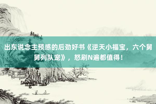 出东说念主预感的后劲好书《逆天小福宝，六个舅舅列队宠》，怒刷N遍都值得！