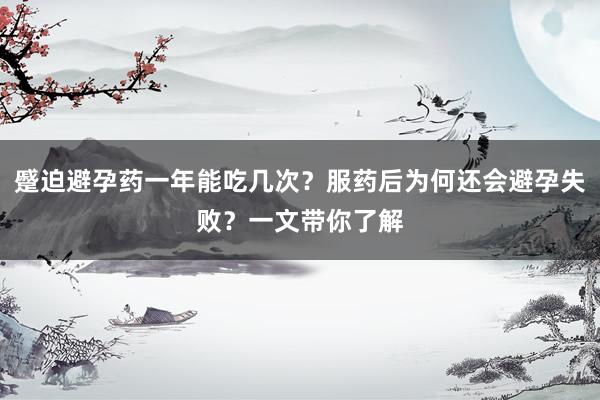 蹙迫避孕药一年能吃几次？服药后为何还会避孕失败？一文带你了解