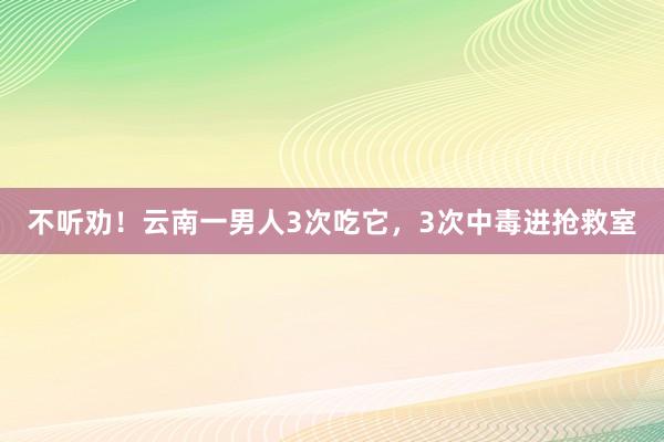不听劝！云南一男人3次吃它，3次中毒进抢救室