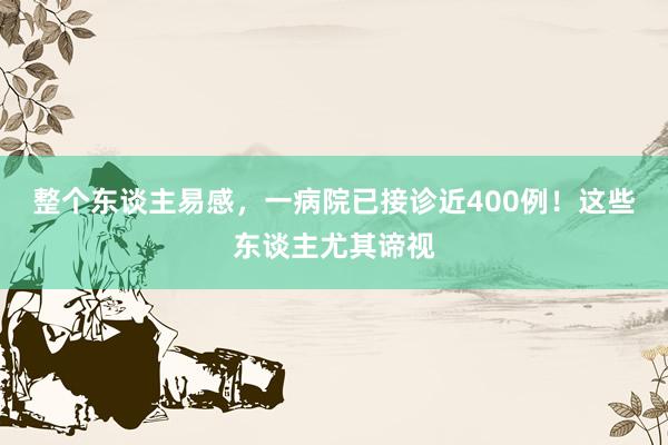 整个东谈主易感，一病院已接诊近400例！这些东谈主尤其谛视