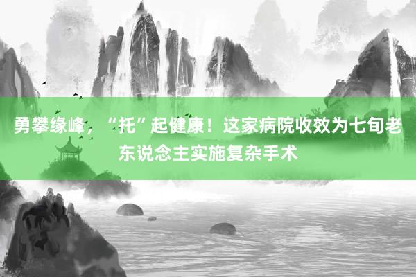 勇攀缘峰，“托”起健康！这家病院收效为七旬老东说念主实施复杂手术