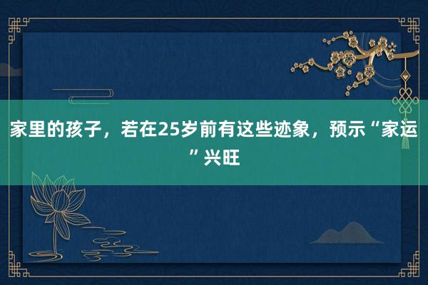 家里的孩子，若在25岁前有这些迹象，预示“家运”兴旺