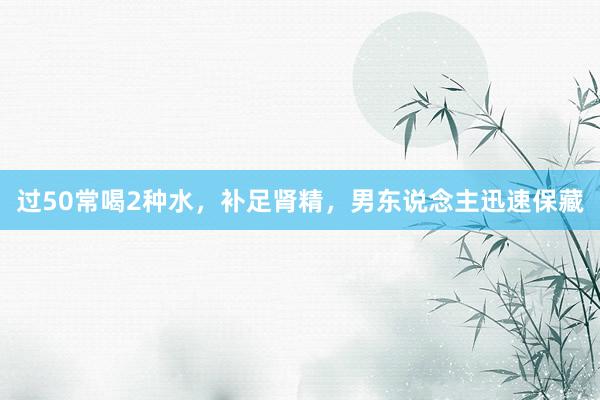 过50常喝2种水，补足肾精，男东说念主迅速保藏