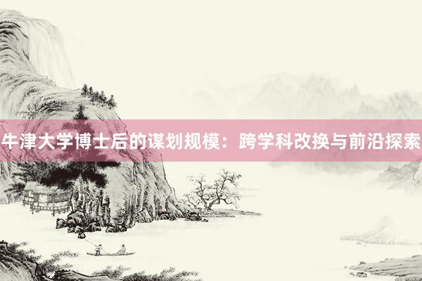 牛津大学博士后的谋划规模：跨学科改换与前沿探索