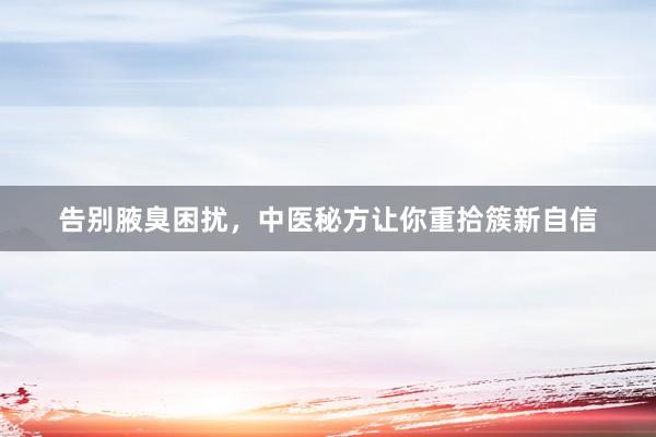 告别腋臭困扰，中医秘方让你重拾簇新自信