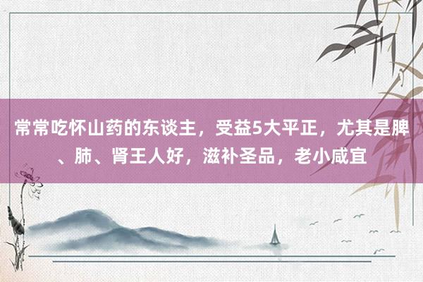 常常吃怀山药的东谈主，受益5大平正，尤其是脾、肺、肾王人好，滋补圣品，老小咸宜