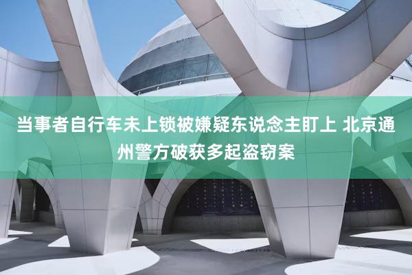 当事者自行车未上锁被嫌疑东说念主盯上 北京通州警方破获多起盗窃案