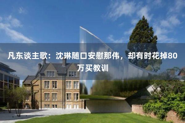 凡东谈主歌：沈琳随口安慰那伟，却有时花掉80万买教训
