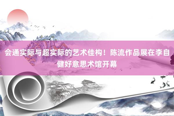 会通实际与超实际的艺术佳构！陈流作品展在李自健好意思术馆开幕