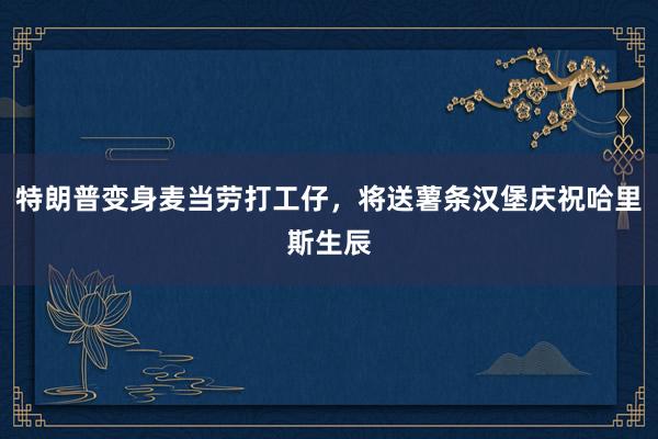 特朗普变身麦当劳打工仔，将送薯条汉堡庆祝哈里斯生辰