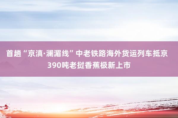 首趟“京滇·澜湄线”中老铁路海外货运列车抵京  390吨老挝香蕉极新上市