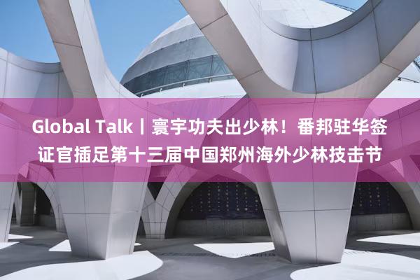 Global Talk丨寰宇功夫出少林！番邦驻华签证官插足第十三届中国郑州海外少林技击节