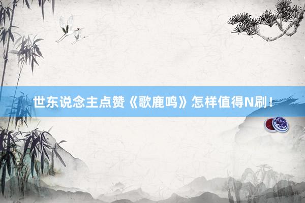 世东说念主点赞《歌鹿鸣》怎样值得N刷！