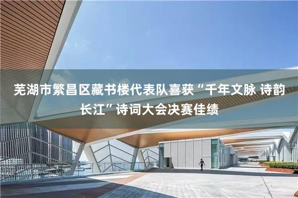芜湖市繁昌区藏书楼代表队喜获“千年文脉 诗韵长江”诗词大会决赛佳绩