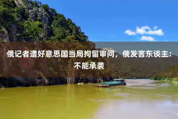 俄记者遭好意思国当局拘留审问，俄发言东谈主：不能承袭