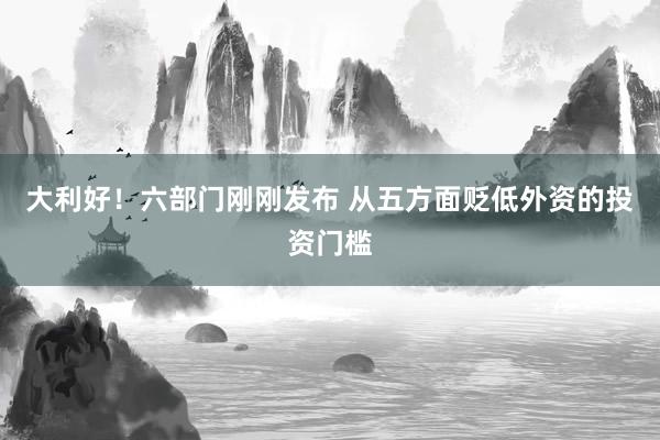 大利好！六部门刚刚发布 从五方面贬低外资的投资门槛