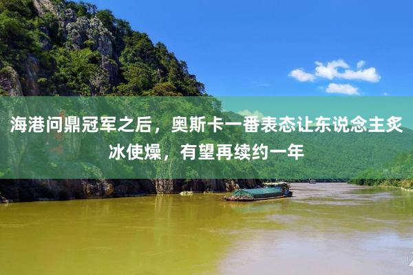 海港问鼎冠军之后，奥斯卡一番表态让东说念主炙冰使燥，有望再续约一年