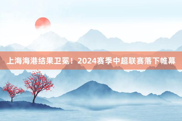 上海海港结果卫冕！2024赛季中超联赛落下帷幕