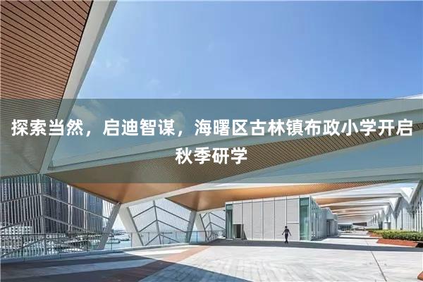 探索当然，启迪智谋，海曙区古林镇布政小学开启秋季研学