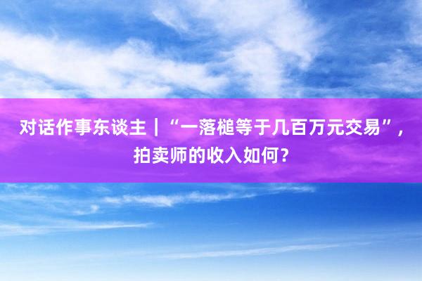 对话作事东谈主｜“一落槌等于几百万元交易”，拍卖师的收入如何？