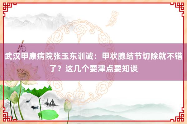 武汉甲康病院张玉东训诫：甲状腺结节切除就不错了？这几个要津点要知谈