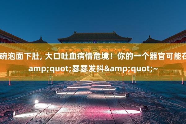 一碗泡面下肚, 大口吐血病情危境！你的一个器官可能在&quot;瑟瑟发抖&quot;~