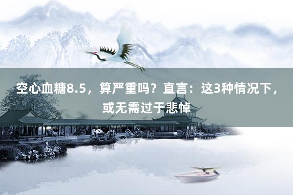 空心血糖8.5，算严重吗？直言：这3种情况下，或无需过于悲悼