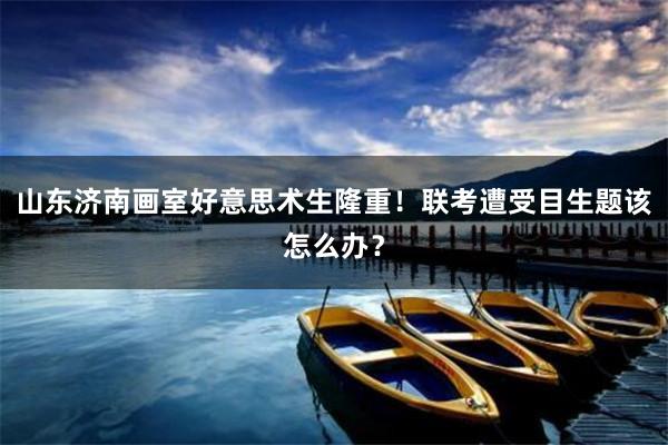山东济南画室好意思术生隆重！联考遭受目生题该怎么办？