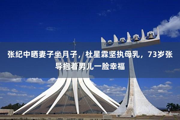 张纪中晒妻子坐月子，杜星霖坚执母乳，73岁张导抱着男儿一脸幸福