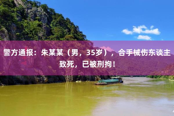 警方通报：朱某某（男，35岁），合手械伤东谈主致死，已被刑拘！