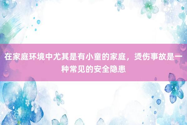 在家庭环境中尤其是有小童的家庭，烫伤事故是一种常见的安全隐患