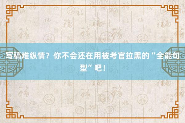 写稿难纵情？你不会还在用被考官拉黑的“全能句型”吧！