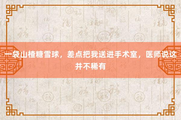 一袋山楂糖雪球，差点把我送进手术室，医师说这并不稀有