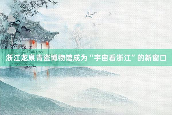 浙江龙泉青瓷博物馆成为“宇宙看浙江”的新窗口