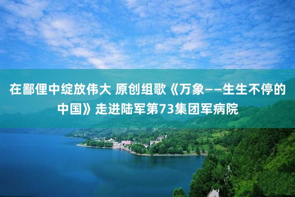 在鄙俚中绽放伟大 原创组歌《万象——生生不停的中国》走进陆军第73集团军病院