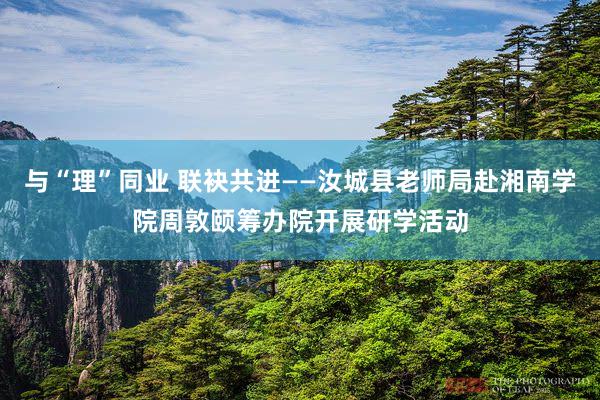与“理”同业 联袂共进——汝城县老师局赴湘南学院周敦颐筹办院开展研学活动