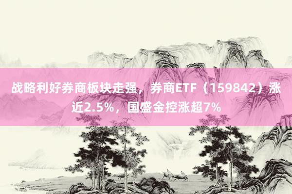 战略利好券商板块走强，券商ETF（159842）涨近2.5%，国盛金控涨超7%