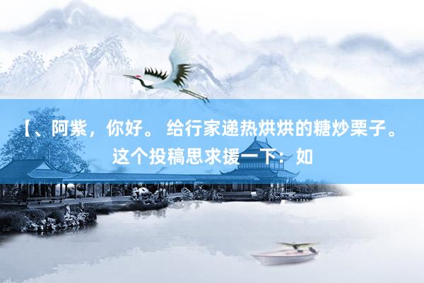 【、阿紫，你好。 给行家递热烘烘的糖炒栗子。 这个投稿思求援一下：如