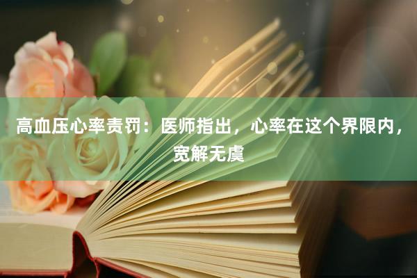 高血压心率责罚：医师指出，心率在这个界限内，宽解无虞