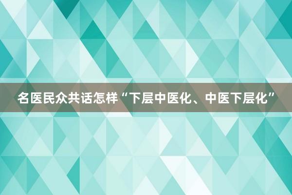 名医民众共话怎样“下层中医化、中医下层化”